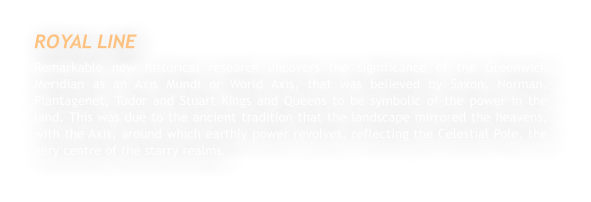 ROYAL LINE Remarkable new historical research uncovers the significance of the Greenwich Meridian as an Axis Mundi or World Axis, that was believed by Saxon, Norman, Plantagenet, Tudor and Stuart Kings and Queens to be symbolic of the power in the land. This was due to the ancient tradition that the landscape mirrored the heavens, with the Axis, around which earthly power revolves, reflecting the Celestial Pole, the very centre of the starry realms.