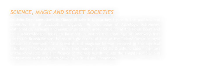 SCIENCE, MAGIC AND SECRET SOCIETIES Dr John Dee, consultant to Queen Elizabeth I, is a key figure in the political and scientific life of Elizabethan England. His knowledge of Astrology, Astronomy, Mathematics, Alchemy and Magic ensured him great influence at the Royal Court and he is acknowledged today to have set in motion the great Age of Discovery that                 led to the British Empire. He spent a great deal of time at the Tudors’ favourite royal palace at Greenwich. As a scientist and magician he was involved in the mystical traditions of Rosicrucianism, early Freemasonry and Celtic Druidism. Later inheritors of the knowledge and significance of the Axis Mundi include the Knights Templar and antiquarians such as William Stukeley, a Druid and Freemason.