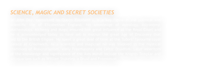 SCIENCE, MAGIC AND SECRET SOCIETIES Dr John Dee, consultant to Queen Elizabeth I, is a key figure in the political and scientific life of Elizabethan England. His knowledge of Astrology, Astronomy, Mathematics, Alchemy and Magic ensured him great influence at the Royal Court and he is acknowledged today to have set in motion the great Age of Discovery that                 led to the British Empire. He spent a great deal of time at the Tudors favourite royal palace at Greenwich. As a scientist and magician he was involved in the mystical traditions of Rosicrucianism, early Freemasonry and Celtic Druidism. Later inheritors of the knowledge and significance of the Axis Mundi include the Knights Templar and antiquarians such as William Stukeley, a Druid and Freemason.