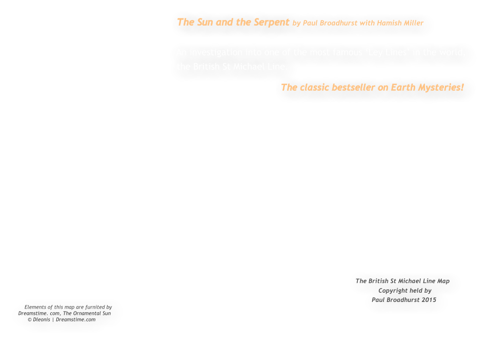 The Sun and the Serpent by Paul Broadhurst with Hamish Miller                                                           An investigation into one of the most famous Ley Lines in the world,                                                          the British St Michael Line.                                                                                              The classic bestseller on Earth Mysteries!                                                                                                                                                                     The British St Michael Line Map                                                                                                                                                               Copyright held by                                                                                                                                                              Paul Broadhurst 2015     Elements of this map are furnited by Dreamstime. com, The Ornamental Sun         Dleonis | Dreamstime.com