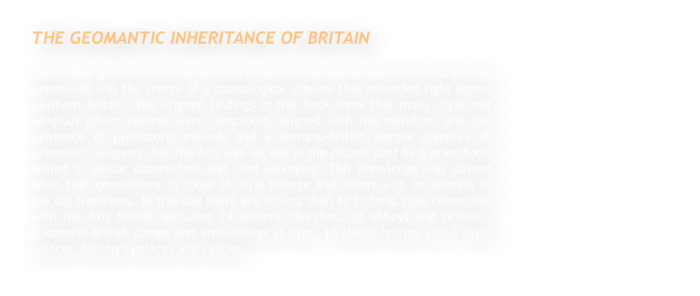 THE GEOMANTIC INHERITANCE OF BRITAIN There is a great amount of evidence, visible for all to see even today, that Greenwich was the centre of a cosmological scheme that extended right across southern Britain. The original findings in this book show that many royal and religious power centres were consciously aligned with the meridian, and the existence of prehistoric mounds and a Romano-British temple complex at Greenwich suggests that the Axis was set out in the distant past by a priesthood skilled in stellar observation and land surveying. This knowledge was passed down the  generations to those of royal lineage and others with an interest in the old traditions. To this day there are no less than 60 historic sites connected with the Axis Mundi, including 24 ancient churches, 12 abbeys and priories,                           9 Romano-British camps and archaeological sites, 10 Manor houses and 7 royal palaces, bishops palaces and castles.